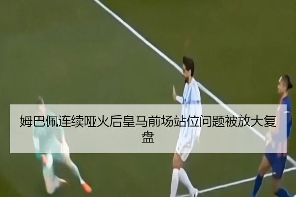 姆巴佩连续哑火后皇马前场站位问题被放大复盘